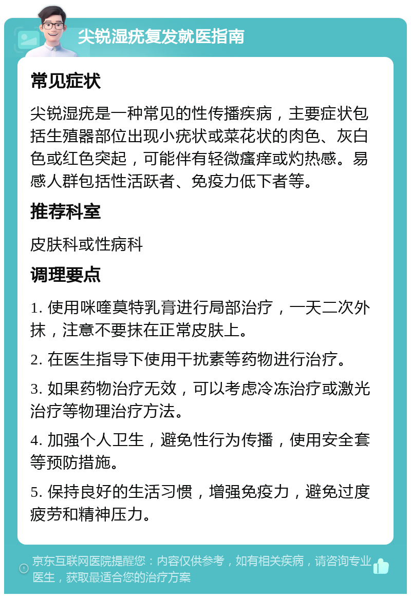 尖锐湿疣复发就医指南 常见症状 尖锐湿疣是一种常见的性传播疾病，主要症状包括生殖器部位出现小疣状或菜花状的肉色、灰白色或红色突起，可能伴有轻微瘙痒或灼热感。易感人群包括性活跃者、免疫力低下者等。 推荐科室 皮肤科或性病科 调理要点 1. 使用咪喹莫特乳膏进行局部治疗，一天二次外抹，注意不要抹在正常皮肤上。 2. 在医生指导下使用干扰素等药物进行治疗。 3. 如果药物治疗无效，可以考虑冷冻治疗或激光治疗等物理治疗方法。 4. 加强个人卫生，避免性行为传播，使用安全套等预防措施。 5. 保持良好的生活习惯，增强免疫力，避免过度疲劳和精神压力。