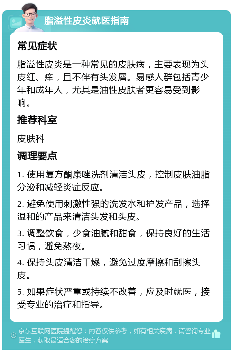 脂溢性皮炎就医指南 常见症状 脂溢性皮炎是一种常见的皮肤病，主要表现为头皮红、痒，且不伴有头发屑。易感人群包括青少年和成年人，尤其是油性皮肤者更容易受到影响。 推荐科室 皮肤科 调理要点 1. 使用复方酮康唑洗剂清洁头皮，控制皮肤油脂分泌和减轻炎症反应。 2. 避免使用刺激性强的洗发水和护发产品，选择温和的产品来清洁头发和头皮。 3. 调整饮食，少食油腻和甜食，保持良好的生活习惯，避免熬夜。 4. 保持头皮清洁干燥，避免过度摩擦和刮擦头皮。 5. 如果症状严重或持续不改善，应及时就医，接受专业的治疗和指导。