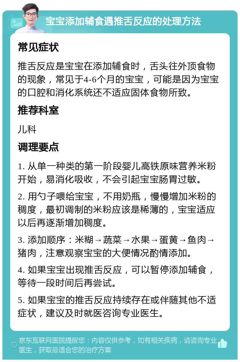 宝宝添加辅食遇推舌反应的处理方法 常见症状 推舌反应是宝宝在添加辅食时，舌头往外顶食物的现象，常见于4-6个月的宝宝，可能是因为宝宝的口腔和消化系统还不适应固体食物所致。 推荐科室 儿科 调理要点 1. 从单一种类的第一阶段婴儿高铁原味营养米粉开始，易消化吸收，不会引起宝宝肠胃过敏。 2. 用勺子喂给宝宝，不用奶瓶，慢慢增加米粉的稠度，最初调制的米粉应该是稀薄的，宝宝适应以后再逐渐增加稠度。 3. 添加顺序：米糊→蔬菜→水果→蛋黄→鱼肉→猪肉，注意观察宝宝的大便情况酌情添加。 4. 如果宝宝出现推舌反应，可以暂停添加辅食，等待一段时间后再尝试。 5. 如果宝宝的推舌反应持续存在或伴随其他不适症状，建议及时就医咨询专业医生。