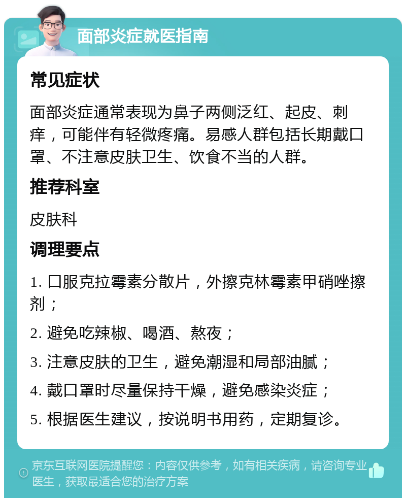 面部炎症就医指南 常见症状 面部炎症通常表现为鼻子两侧泛红、起皮、刺痒，可能伴有轻微疼痛。易感人群包括长期戴口罩、不注意皮肤卫生、饮食不当的人群。 推荐科室 皮肤科 调理要点 1. 口服克拉霉素分散片，外擦克林霉素甲硝唑擦剂； 2. 避免吃辣椒、喝酒、熬夜； 3. 注意皮肤的卫生，避免潮湿和局部油腻； 4. 戴口罩时尽量保持干燥，避免感染炎症； 5. 根据医生建议，按说明书用药，定期复诊。