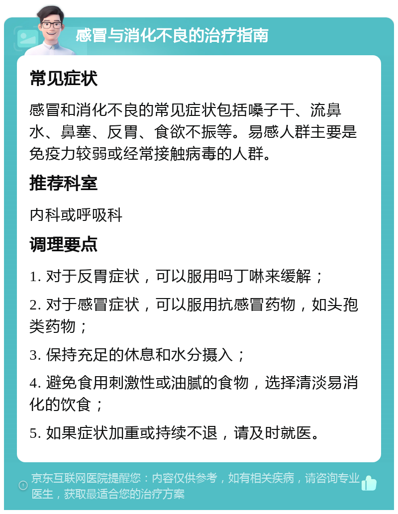 感冒与消化不良的治疗指南 常见症状 感冒和消化不良的常见症状包括嗓子干、流鼻水、鼻塞、反胃、食欲不振等。易感人群主要是免疫力较弱或经常接触病毒的人群。 推荐科室 内科或呼吸科 调理要点 1. 对于反胃症状，可以服用吗丁啉来缓解； 2. 对于感冒症状，可以服用抗感冒药物，如头孢类药物； 3. 保持充足的休息和水分摄入； 4. 避免食用刺激性或油腻的食物，选择清淡易消化的饮食； 5. 如果症状加重或持续不退，请及时就医。