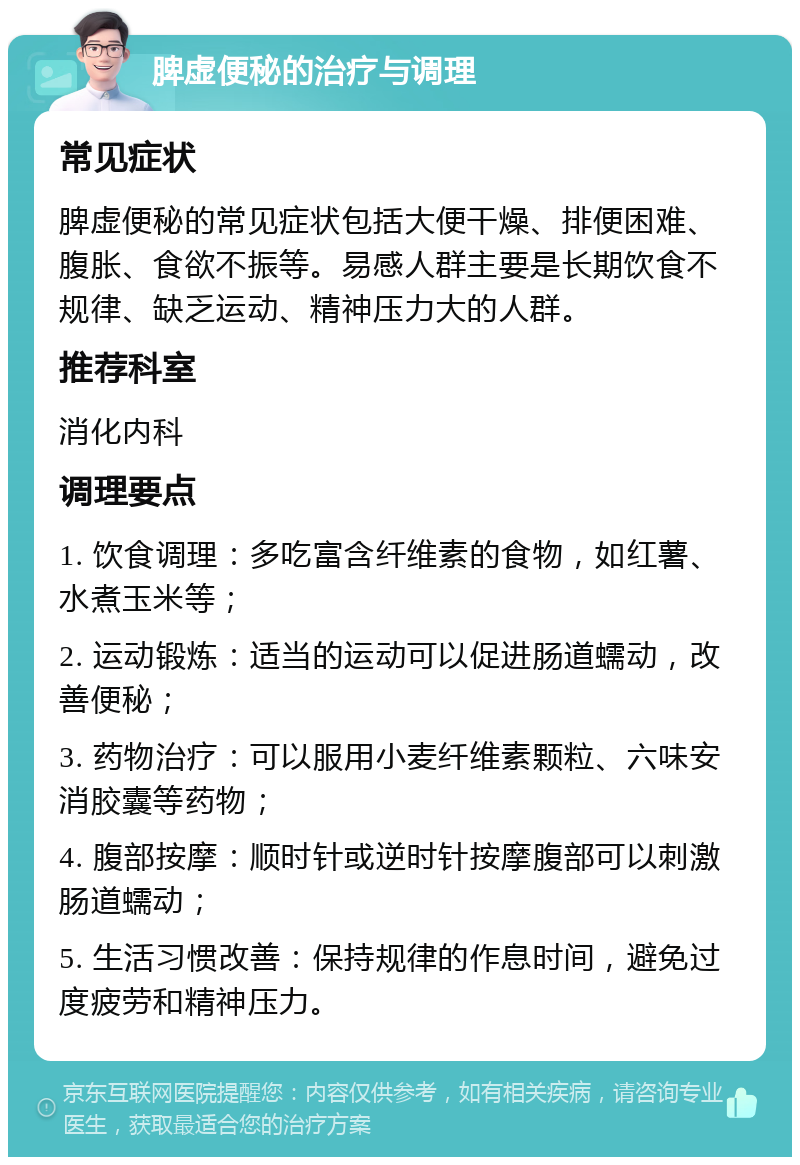 脾虚便秘的治疗与调理 常见症状 脾虚便秘的常见症状包括大便干燥、排便困难、腹胀、食欲不振等。易感人群主要是长期饮食不规律、缺乏运动、精神压力大的人群。 推荐科室 消化内科 调理要点 1. 饮食调理：多吃富含纤维素的食物，如红薯、水煮玉米等； 2. 运动锻炼：适当的运动可以促进肠道蠕动，改善便秘； 3. 药物治疗：可以服用小麦纤维素颗粒、六味安消胶囊等药物； 4. 腹部按摩：顺时针或逆时针按摩腹部可以刺激肠道蠕动； 5. 生活习惯改善：保持规律的作息时间，避免过度疲劳和精神压力。