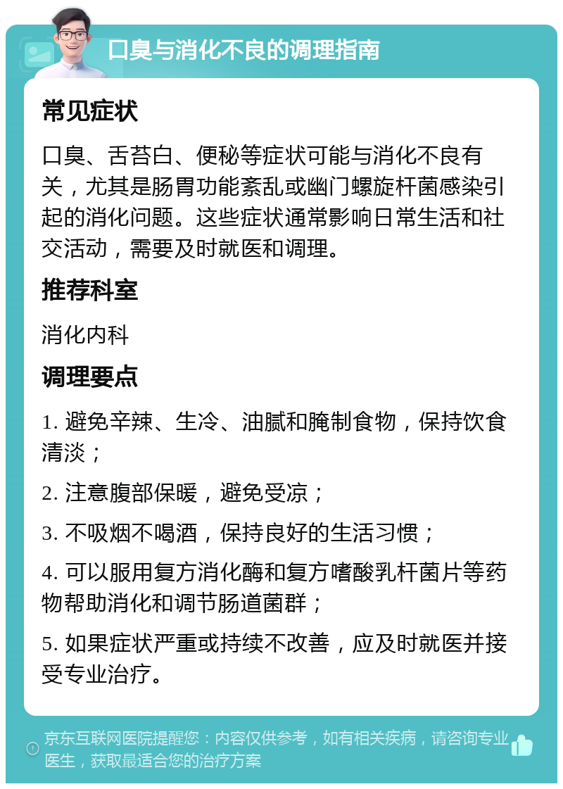 口臭与消化不良的调理指南 常见症状 口臭、舌苔白、便秘等症状可能与消化不良有关，尤其是肠胃功能紊乱或幽门螺旋杆菌感染引起的消化问题。这些症状通常影响日常生活和社交活动，需要及时就医和调理。 推荐科室 消化内科 调理要点 1. 避免辛辣、生冷、油腻和腌制食物，保持饮食清淡； 2. 注意腹部保暖，避免受凉； 3. 不吸烟不喝酒，保持良好的生活习惯； 4. 可以服用复方消化酶和复方嗜酸乳杆菌片等药物帮助消化和调节肠道菌群； 5. 如果症状严重或持续不改善，应及时就医并接受专业治疗。