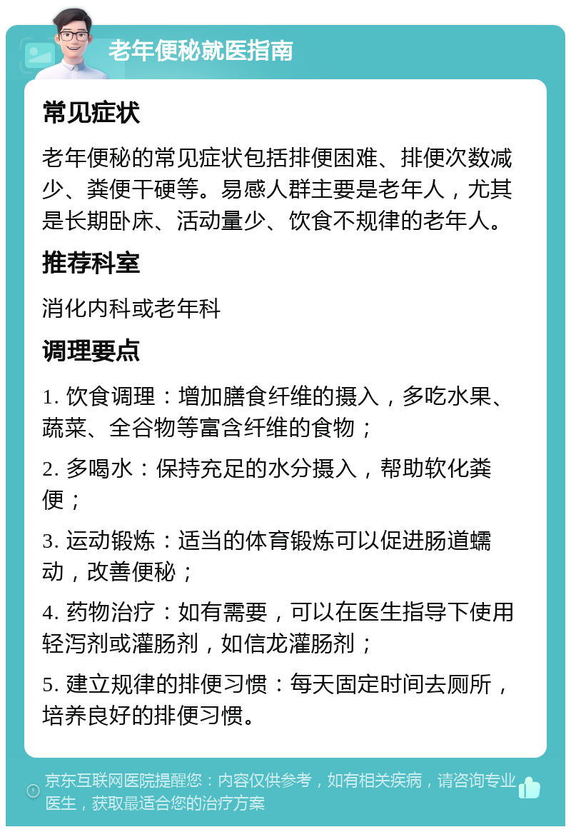 老年便秘就医指南 常见症状 老年便秘的常见症状包括排便困难、排便次数减少、粪便干硬等。易感人群主要是老年人，尤其是长期卧床、活动量少、饮食不规律的老年人。 推荐科室 消化内科或老年科 调理要点 1. 饮食调理：增加膳食纤维的摄入，多吃水果、蔬菜、全谷物等富含纤维的食物； 2. 多喝水：保持充足的水分摄入，帮助软化粪便； 3. 运动锻炼：适当的体育锻炼可以促进肠道蠕动，改善便秘； 4. 药物治疗：如有需要，可以在医生指导下使用轻泻剂或灌肠剂，如信龙灌肠剂； 5. 建立规律的排便习惯：每天固定时间去厕所，培养良好的排便习惯。