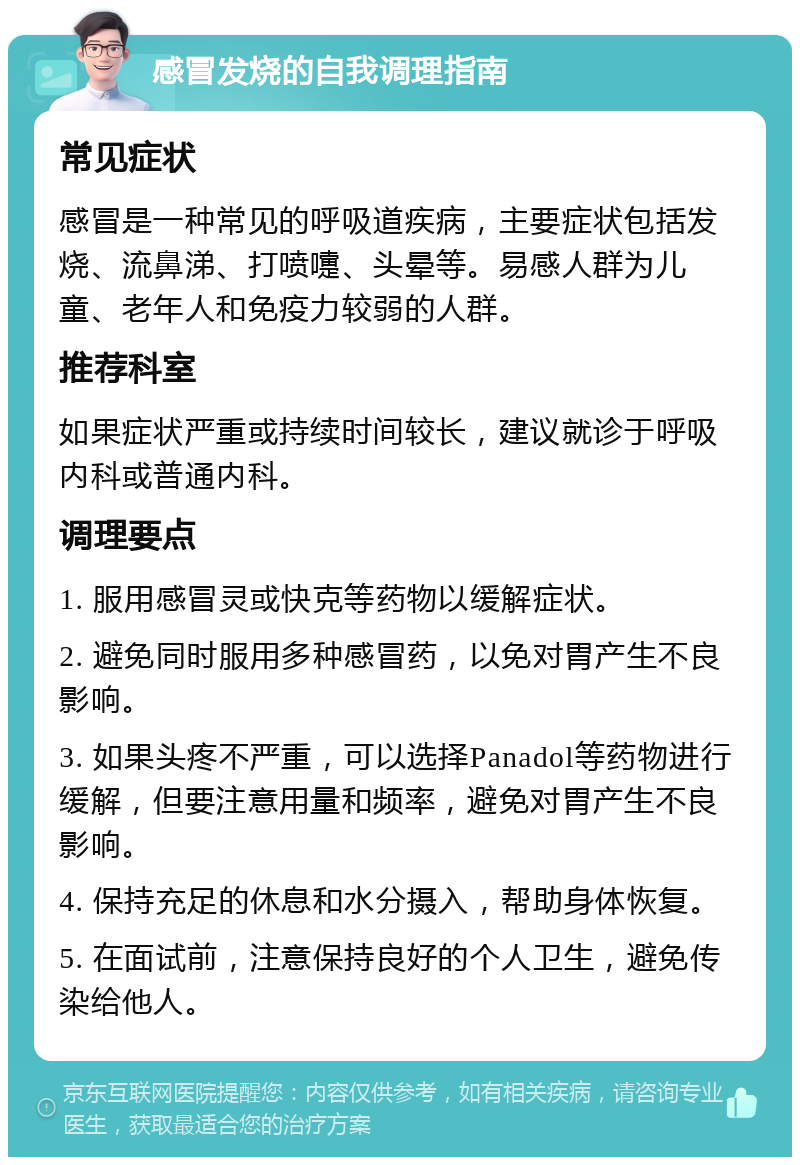 感冒发烧的自我调理指南 常见症状 感冒是一种常见的呼吸道疾病，主要症状包括发烧、流鼻涕、打喷嚏、头晕等。易感人群为儿童、老年人和免疫力较弱的人群。 推荐科室 如果症状严重或持续时间较长，建议就诊于呼吸内科或普通内科。 调理要点 1. 服用感冒灵或快克等药物以缓解症状。 2. 避免同时服用多种感冒药，以免对胃产生不良影响。 3. 如果头疼不严重，可以选择Panadol等药物进行缓解，但要注意用量和频率，避免对胃产生不良影响。 4. 保持充足的休息和水分摄入，帮助身体恢复。 5. 在面试前，注意保持良好的个人卫生，避免传染给他人。