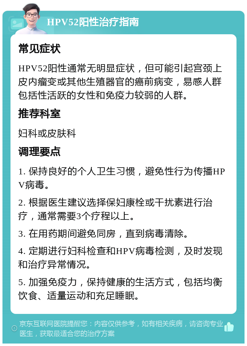 HPV52阳性治疗指南 常见症状 HPV52阳性通常无明显症状，但可能引起宫颈上皮内瘤变或其他生殖器官的癌前病变，易感人群包括性活跃的女性和免疫力较弱的人群。 推荐科室 妇科或皮肤科 调理要点 1. 保持良好的个人卫生习惯，避免性行为传播HPV病毒。 2. 根据医生建议选择保妇康栓或干扰素进行治疗，通常需要3个疗程以上。 3. 在用药期间避免同房，直到病毒清除。 4. 定期进行妇科检查和HPV病毒检测，及时发现和治疗异常情况。 5. 加强免疫力，保持健康的生活方式，包括均衡饮食、适量运动和充足睡眠。