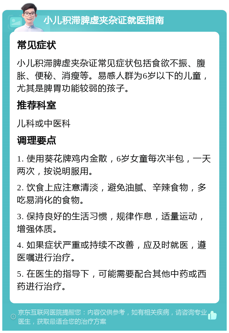 小儿积滞脾虚夹杂证就医指南 常见症状 小儿积滞脾虚夹杂证常见症状包括食欲不振、腹胀、便秘、消瘦等。易感人群为6岁以下的儿童，尤其是脾胃功能较弱的孩子。 推荐科室 儿科或中医科 调理要点 1. 使用葵花牌鸡内金散，6岁女童每次半包，一天两次，按说明服用。 2. 饮食上应注意清淡，避免油腻、辛辣食物，多吃易消化的食物。 3. 保持良好的生活习惯，规律作息，适量运动，增强体质。 4. 如果症状严重或持续不改善，应及时就医，遵医嘱进行治疗。 5. 在医生的指导下，可能需要配合其他中药或西药进行治疗。