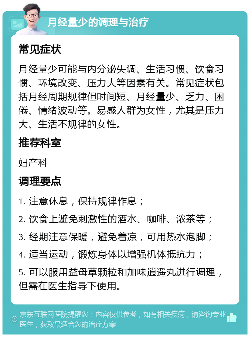 月经量少的调理与治疗 常见症状 月经量少可能与内分泌失调、生活习惯、饮食习惯、环境改变、压力大等因素有关。常见症状包括月经周期规律但时间短、月经量少、乏力、困倦、情绪波动等。易感人群为女性，尤其是压力大、生活不规律的女性。 推荐科室 妇产科 调理要点 1. 注意休息，保持规律作息； 2. 饮食上避免刺激性的酒水、咖啡、浓茶等； 3. 经期注意保暖，避免着凉，可用热水泡脚； 4. 适当运动，锻炼身体以增强机体抵抗力； 5. 可以服用益母草颗粒和加味逍遥丸进行调理，但需在医生指导下使用。