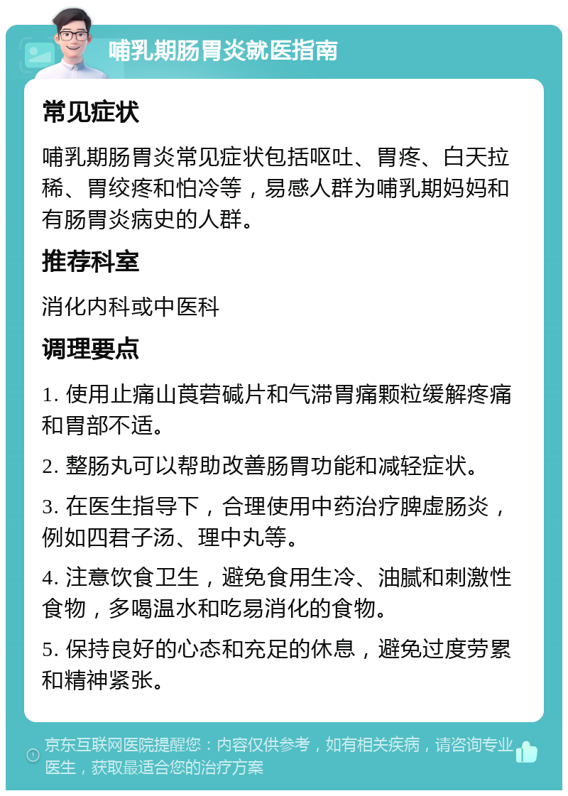 哺乳期肠胃炎就医指南 常见症状 哺乳期肠胃炎常见症状包括呕吐、胃疼、白天拉稀、胃绞疼和怕冷等，易感人群为哺乳期妈妈和有肠胃炎病史的人群。 推荐科室 消化内科或中医科 调理要点 1. 使用止痛山莨菪碱片和气滞胃痛颗粒缓解疼痛和胃部不适。 2. 整肠丸可以帮助改善肠胃功能和减轻症状。 3. 在医生指导下，合理使用中药治疗脾虚肠炎，例如四君子汤、理中丸等。 4. 注意饮食卫生，避免食用生冷、油腻和刺激性食物，多喝温水和吃易消化的食物。 5. 保持良好的心态和充足的休息，避免过度劳累和精神紧张。