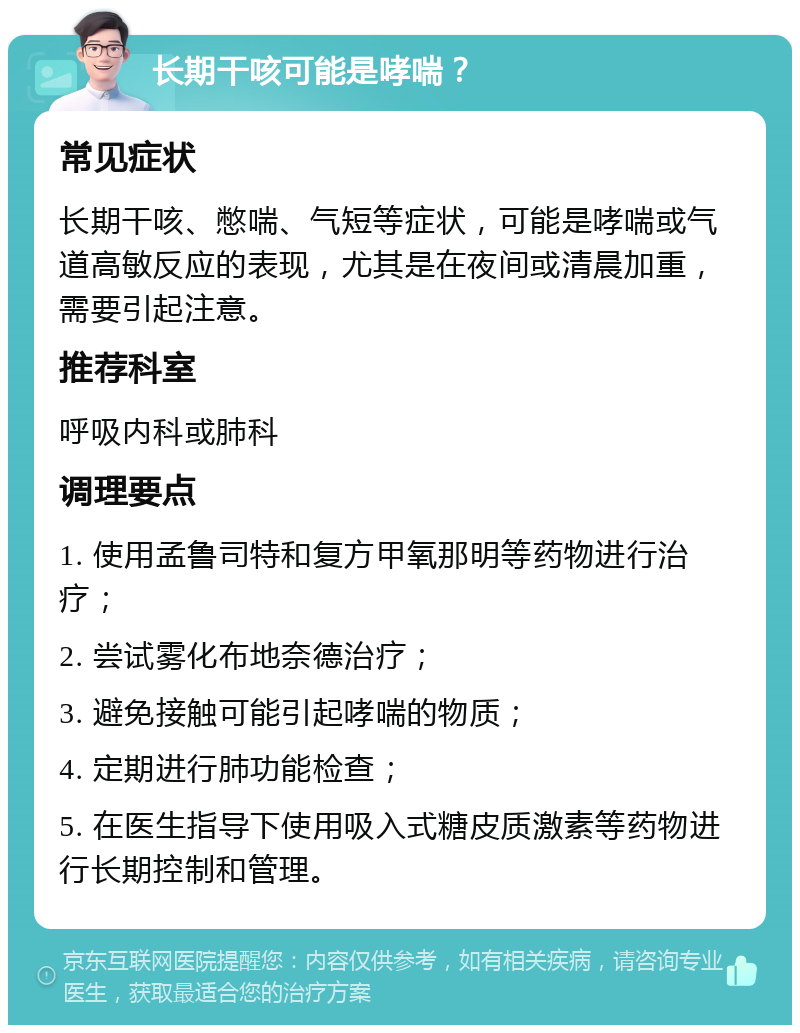 长期干咳可能是哮喘？ 常见症状 长期干咳、憋喘、气短等症状，可能是哮喘或气道高敏反应的表现，尤其是在夜间或清晨加重，需要引起注意。 推荐科室 呼吸内科或肺科 调理要点 1. 使用孟鲁司特和复方甲氧那明等药物进行治疗； 2. 尝试雾化布地奈德治疗； 3. 避免接触可能引起哮喘的物质； 4. 定期进行肺功能检查； 5. 在医生指导下使用吸入式糖皮质激素等药物进行长期控制和管理。