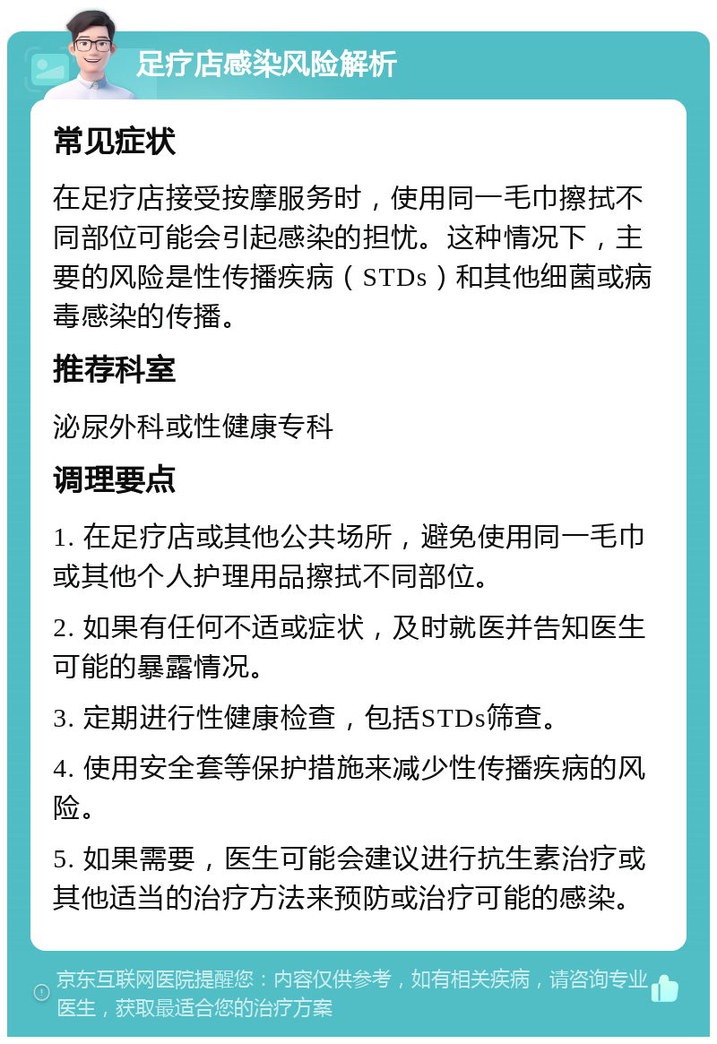 足疗店感染风险解析 常见症状 在足疗店接受按摩服务时，使用同一毛巾擦拭不同部位可能会引起感染的担忧。这种情况下，主要的风险是性传播疾病（STDs）和其他细菌或病毒感染的传播。 推荐科室 泌尿外科或性健康专科 调理要点 1. 在足疗店或其他公共场所，避免使用同一毛巾或其他个人护理用品擦拭不同部位。 2. 如果有任何不适或症状，及时就医并告知医生可能的暴露情况。 3. 定期进行性健康检查，包括STDs筛查。 4. 使用安全套等保护措施来减少性传播疾病的风险。 5. 如果需要，医生可能会建议进行抗生素治疗或其他适当的治疗方法来预防或治疗可能的感染。