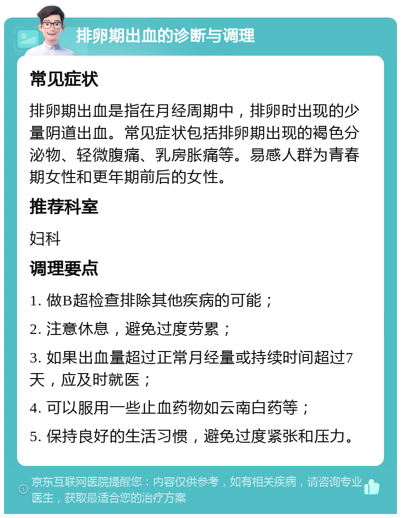 排卵期出血的诊断与调理 常见症状 排卵期出血是指在月经周期中，排卵时出现的少量阴道出血。常见症状包括排卵期出现的褐色分泌物、轻微腹痛、乳房胀痛等。易感人群为青春期女性和更年期前后的女性。 推荐科室 妇科 调理要点 1. 做B超检查排除其他疾病的可能； 2. 注意休息，避免过度劳累； 3. 如果出血量超过正常月经量或持续时间超过7天，应及时就医； 4. 可以服用一些止血药物如云南白药等； 5. 保持良好的生活习惯，避免过度紧张和压力。