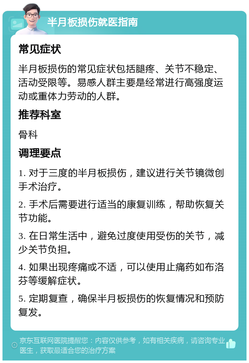 半月板损伤就医指南 常见症状 半月板损伤的常见症状包括腿疼、关节不稳定、活动受限等。易感人群主要是经常进行高强度运动或重体力劳动的人群。 推荐科室 骨科 调理要点 1. 对于三度的半月板损伤，建议进行关节镜微创手术治疗。 2. 手术后需要进行适当的康复训练，帮助恢复关节功能。 3. 在日常生活中，避免过度使用受伤的关节，减少关节负担。 4. 如果出现疼痛或不适，可以使用止痛药如布洛芬等缓解症状。 5. 定期复查，确保半月板损伤的恢复情况和预防复发。