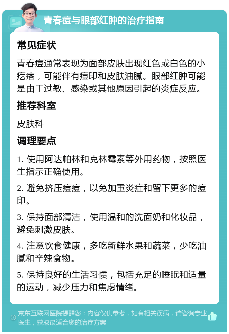 青春痘与眼部红肿的治疗指南 常见症状 青春痘通常表现为面部皮肤出现红色或白色的小疙瘩，可能伴有痘印和皮肤油腻。眼部红肿可能是由于过敏、感染或其他原因引起的炎症反应。 推荐科室 皮肤科 调理要点 1. 使用阿达帕林和克林霉素等外用药物，按照医生指示正确使用。 2. 避免挤压痘痘，以免加重炎症和留下更多的痘印。 3. 保持面部清洁，使用温和的洗面奶和化妆品，避免刺激皮肤。 4. 注意饮食健康，多吃新鲜水果和蔬菜，少吃油腻和辛辣食物。 5. 保持良好的生活习惯，包括充足的睡眠和适量的运动，减少压力和焦虑情绪。