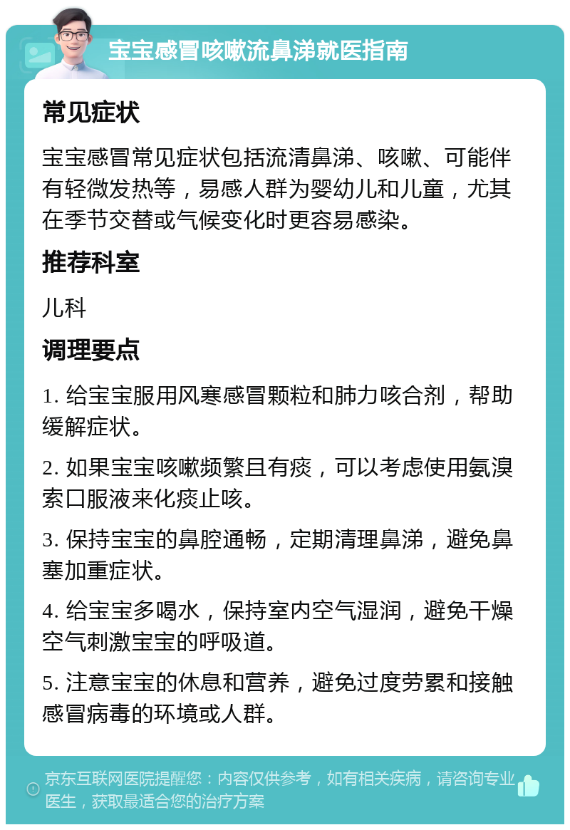 宝宝感冒咳嗽流鼻涕就医指南 常见症状 宝宝感冒常见症状包括流清鼻涕、咳嗽、可能伴有轻微发热等，易感人群为婴幼儿和儿童，尤其在季节交替或气候变化时更容易感染。 推荐科室 儿科 调理要点 1. 给宝宝服用风寒感冒颗粒和肺力咳合剂，帮助缓解症状。 2. 如果宝宝咳嗽频繁且有痰，可以考虑使用氨溴索口服液来化痰止咳。 3. 保持宝宝的鼻腔通畅，定期清理鼻涕，避免鼻塞加重症状。 4. 给宝宝多喝水，保持室内空气湿润，避免干燥空气刺激宝宝的呼吸道。 5. 注意宝宝的休息和营养，避免过度劳累和接触感冒病毒的环境或人群。