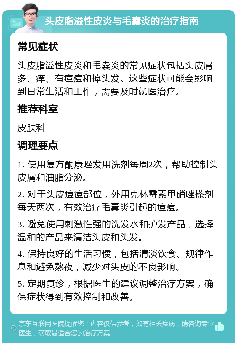 头皮脂溢性皮炎与毛囊炎的治疗指南 常见症状 头皮脂溢性皮炎和毛囊炎的常见症状包括头皮屑多、痒、有痘痘和掉头发。这些症状可能会影响到日常生活和工作，需要及时就医治疗。 推荐科室 皮肤科 调理要点 1. 使用复方酮康唑发用洗剂每周2次，帮助控制头皮屑和油脂分泌。 2. 对于头皮痘痘部位，外用克林霉素甲硝唑搽剂每天两次，有效治疗毛囊炎引起的痘痘。 3. 避免使用刺激性强的洗发水和护发产品，选择温和的产品来清洁头皮和头发。 4. 保持良好的生活习惯，包括清淡饮食、规律作息和避免熬夜，减少对头皮的不良影响。 5. 定期复诊，根据医生的建议调整治疗方案，确保症状得到有效控制和改善。