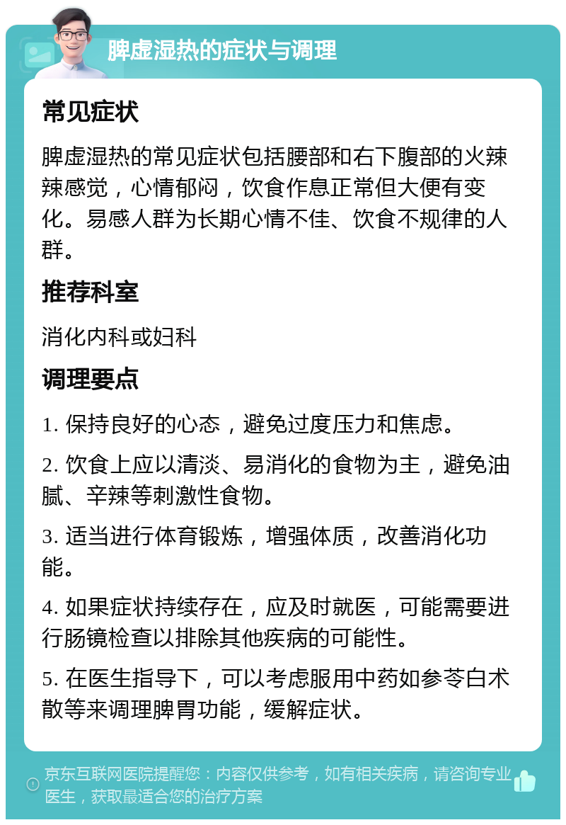 脾虚湿热的症状与调理 常见症状 脾虚湿热的常见症状包括腰部和右下腹部的火辣辣感觉，心情郁闷，饮食作息正常但大便有变化。易感人群为长期心情不佳、饮食不规律的人群。 推荐科室 消化内科或妇科 调理要点 1. 保持良好的心态，避免过度压力和焦虑。 2. 饮食上应以清淡、易消化的食物为主，避免油腻、辛辣等刺激性食物。 3. 适当进行体育锻炼，增强体质，改善消化功能。 4. 如果症状持续存在，应及时就医，可能需要进行肠镜检查以排除其他疾病的可能性。 5. 在医生指导下，可以考虑服用中药如参苓白术散等来调理脾胃功能，缓解症状。