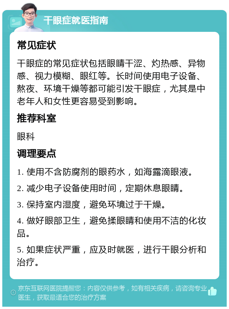 干眼症就医指南 常见症状 干眼症的常见症状包括眼睛干涩、灼热感、异物感、视力模糊、眼红等。长时间使用电子设备、熬夜、环境干燥等都可能引发干眼症，尤其是中老年人和女性更容易受到影响。 推荐科室 眼科 调理要点 1. 使用不含防腐剂的眼药水，如海露滴眼液。 2. 减少电子设备使用时间，定期休息眼睛。 3. 保持室内湿度，避免环境过于干燥。 4. 做好眼部卫生，避免揉眼睛和使用不洁的化妆品。 5. 如果症状严重，应及时就医，进行干眼分析和治疗。