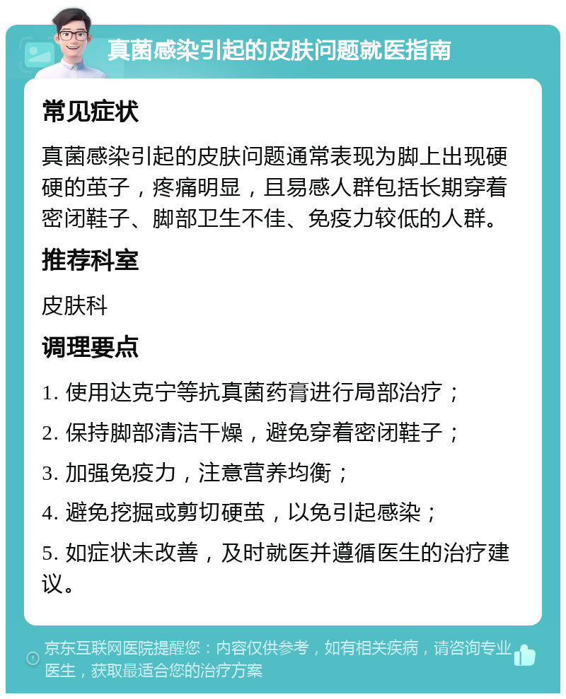 真菌感染引起的皮肤问题就医指南 常见症状 真菌感染引起的皮肤问题通常表现为脚上出现硬硬的茧子，疼痛明显，且易感人群包括长期穿着密闭鞋子、脚部卫生不佳、免疫力较低的人群。 推荐科室 皮肤科 调理要点 1. 使用达克宁等抗真菌药膏进行局部治疗； 2. 保持脚部清洁干燥，避免穿着密闭鞋子； 3. 加强免疫力，注意营养均衡； 4. 避免挖掘或剪切硬茧，以免引起感染； 5. 如症状未改善，及时就医并遵循医生的治疗建议。