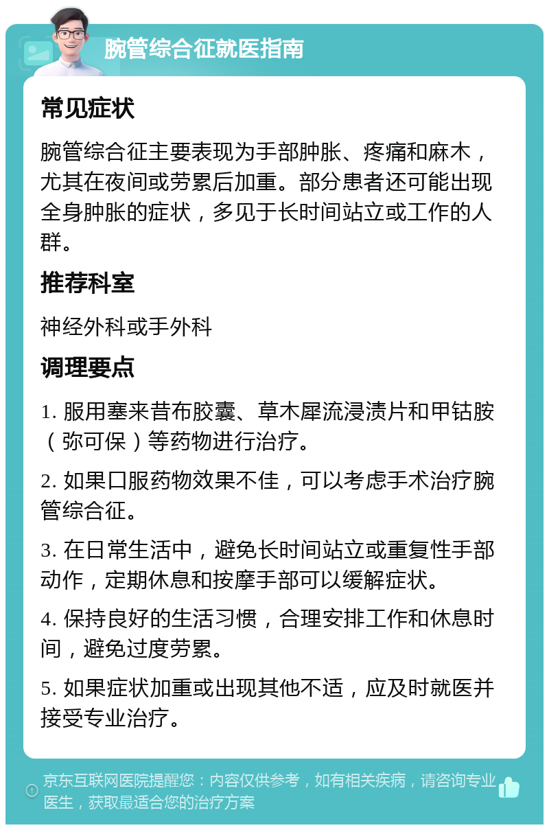 腕管综合征就医指南 常见症状 腕管综合征主要表现为手部肿胀、疼痛和麻木，尤其在夜间或劳累后加重。部分患者还可能出现全身肿胀的症状，多见于长时间站立或工作的人群。 推荐科室 神经外科或手外科 调理要点 1. 服用塞来昔布胶囊、草木犀流浸渍片和甲钴胺（弥可保）等药物进行治疗。 2. 如果口服药物效果不佳，可以考虑手术治疗腕管综合征。 3. 在日常生活中，避免长时间站立或重复性手部动作，定期休息和按摩手部可以缓解症状。 4. 保持良好的生活习惯，合理安排工作和休息时间，避免过度劳累。 5. 如果症状加重或出现其他不适，应及时就医并接受专业治疗。