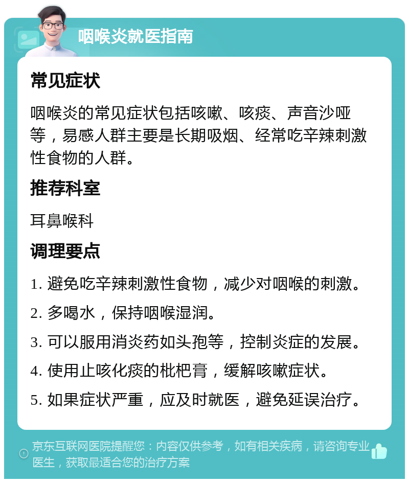 咽喉炎就医指南 常见症状 咽喉炎的常见症状包括咳嗽、咳痰、声音沙哑等，易感人群主要是长期吸烟、经常吃辛辣刺激性食物的人群。 推荐科室 耳鼻喉科 调理要点 1. 避免吃辛辣刺激性食物，减少对咽喉的刺激。 2. 多喝水，保持咽喉湿润。 3. 可以服用消炎药如头孢等，控制炎症的发展。 4. 使用止咳化痰的枇杷膏，缓解咳嗽症状。 5. 如果症状严重，应及时就医，避免延误治疗。