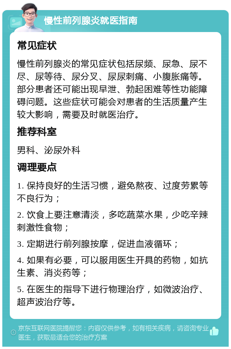 慢性前列腺炎就医指南 常见症状 慢性前列腺炎的常见症状包括尿频、尿急、尿不尽、尿等待、尿分叉、尿尿刺痛、小腹胀痛等。部分患者还可能出现早泄、勃起困难等性功能障碍问题。这些症状可能会对患者的生活质量产生较大影响，需要及时就医治疗。 推荐科室 男科、泌尿外科 调理要点 1. 保持良好的生活习惯，避免熬夜、过度劳累等不良行为； 2. 饮食上要注意清淡，多吃蔬菜水果，少吃辛辣刺激性食物； 3. 定期进行前列腺按摩，促进血液循环； 4. 如果有必要，可以服用医生开具的药物，如抗生素、消炎药等； 5. 在医生的指导下进行物理治疗，如微波治疗、超声波治疗等。