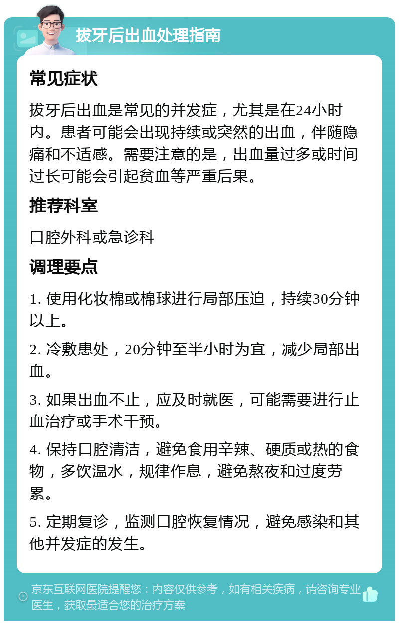 拔牙后出血处理指南 常见症状 拔牙后出血是常见的并发症，尤其是在24小时内。患者可能会出现持续或突然的出血，伴随隐痛和不适感。需要注意的是，出血量过多或时间过长可能会引起贫血等严重后果。 推荐科室 口腔外科或急诊科 调理要点 1. 使用化妆棉或棉球进行局部压迫，持续30分钟以上。 2. 冷敷患处，20分钟至半小时为宜，减少局部出血。 3. 如果出血不止，应及时就医，可能需要进行止血治疗或手术干预。 4. 保持口腔清洁，避免食用辛辣、硬质或热的食物，多饮温水，规律作息，避免熬夜和过度劳累。 5. 定期复诊，监测口腔恢复情况，避免感染和其他并发症的发生。