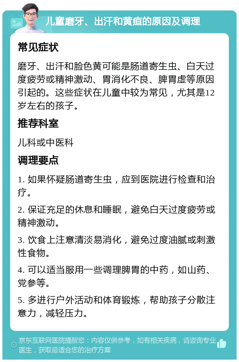 儿童磨牙、出汗和黄疸的原因及调理 常见症状 磨牙、出汗和脸色黄可能是肠道寄生虫、白天过度疲劳或精神激动、胃消化不良、脾胃虚等原因引起的。这些症状在儿童中较为常见，尤其是12岁左右的孩子。 推荐科室 儿科或中医科 调理要点 1. 如果怀疑肠道寄生虫，应到医院进行检查和治疗。 2. 保证充足的休息和睡眠，避免白天过度疲劳或精神激动。 3. 饮食上注意清淡易消化，避免过度油腻或刺激性食物。 4. 可以适当服用一些调理脾胃的中药，如山药、党参等。 5. 多进行户外活动和体育锻炼，帮助孩子分散注意力，减轻压力。