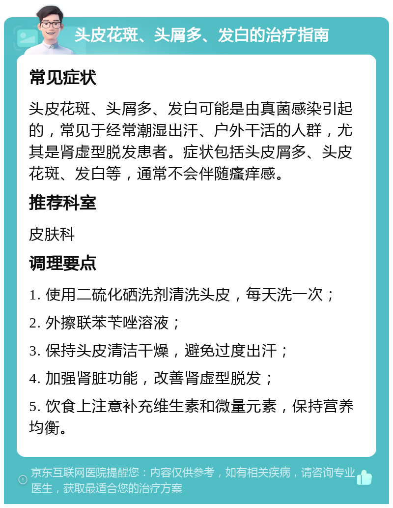 头皮花斑、头屑多、发白的治疗指南 常见症状 头皮花斑、头屑多、发白可能是由真菌感染引起的，常见于经常潮湿出汗、户外干活的人群，尤其是肾虚型脱发患者。症状包括头皮屑多、头皮花斑、发白等，通常不会伴随瘙痒感。 推荐科室 皮肤科 调理要点 1. 使用二硫化硒洗剂清洗头皮，每天洗一次； 2. 外擦联苯苄唑溶液； 3. 保持头皮清洁干燥，避免过度出汗； 4. 加强肾脏功能，改善肾虚型脱发； 5. 饮食上注意补充维生素和微量元素，保持营养均衡。