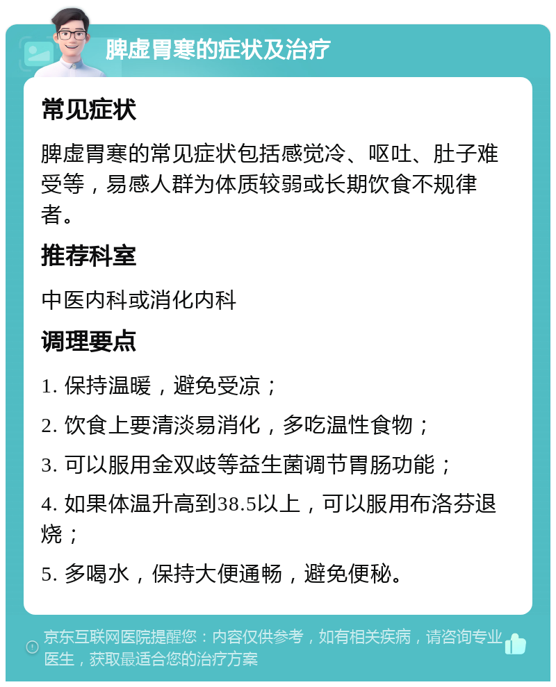 脾虚胃寒的症状及治疗 常见症状 脾虚胃寒的常见症状包括感觉冷、呕吐、肚子难受等，易感人群为体质较弱或长期饮食不规律者。 推荐科室 中医内科或消化内科 调理要点 1. 保持温暖，避免受凉； 2. 饮食上要清淡易消化，多吃温性食物； 3. 可以服用金双歧等益生菌调节胃肠功能； 4. 如果体温升高到38.5以上，可以服用布洛芬退烧； 5. 多喝水，保持大便通畅，避免便秘。