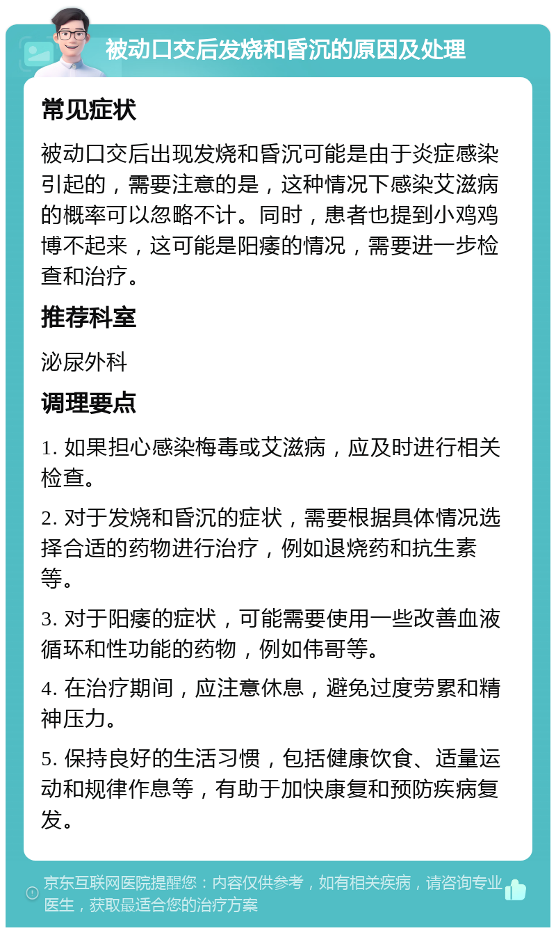 被动口交后发烧和昏沉的原因及处理 常见症状 被动口交后出现发烧和昏沉可能是由于炎症感染引起的，需要注意的是，这种情况下感染艾滋病的概率可以忽略不计。同时，患者也提到小鸡鸡博不起来，这可能是阳痿的情况，需要进一步检查和治疗。 推荐科室 泌尿外科 调理要点 1. 如果担心感染梅毒或艾滋病，应及时进行相关检查。 2. 对于发烧和昏沉的症状，需要根据具体情况选择合适的药物进行治疗，例如退烧药和抗生素等。 3. 对于阳痿的症状，可能需要使用一些改善血液循环和性功能的药物，例如伟哥等。 4. 在治疗期间，应注意休息，避免过度劳累和精神压力。 5. 保持良好的生活习惯，包括健康饮食、适量运动和规律作息等，有助于加快康复和预防疾病复发。