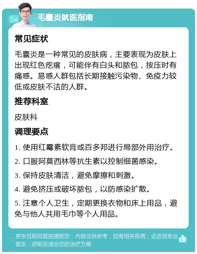 毛囊炎就医指南 常见症状 毛囊炎是一种常见的皮肤病，主要表现为皮肤上出现红色疙瘩，可能伴有白头和脓包，按压时有痛感。易感人群包括长期接触污染物、免疫力较低或皮肤不洁的人群。 推荐科室 皮肤科 调理要点 1. 使用红霉素软膏或百多邦进行局部外用治疗。 2. 口服阿莫西林等抗生素以控制细菌感染。 3. 保持皮肤清洁，避免摩擦和刺激。 4. 避免挤压或破坏脓包，以防感染扩散。 5. 注意个人卫生，定期更换衣物和床上用品，避免与他人共用毛巾等个人用品。