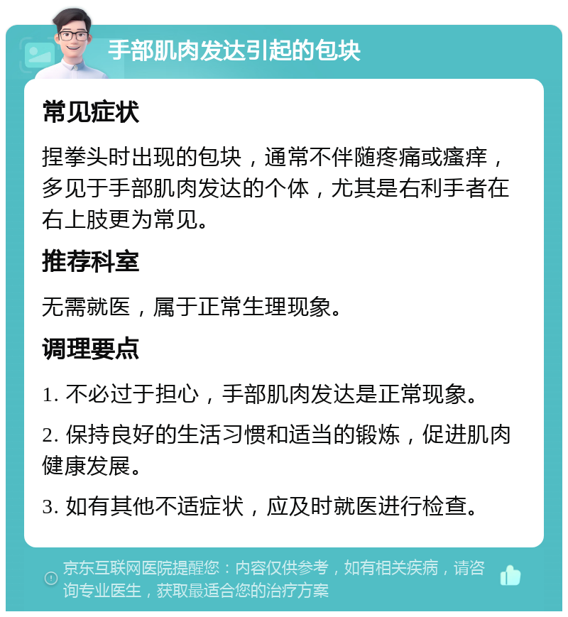 手部肌肉发达引起的包块 常见症状 捏拳头时出现的包块，通常不伴随疼痛或瘙痒，多见于手部肌肉发达的个体，尤其是右利手者在右上肢更为常见。 推荐科室 无需就医，属于正常生理现象。 调理要点 1. 不必过于担心，手部肌肉发达是正常现象。 2. 保持良好的生活习惯和适当的锻炼，促进肌肉健康发展。 3. 如有其他不适症状，应及时就医进行检查。