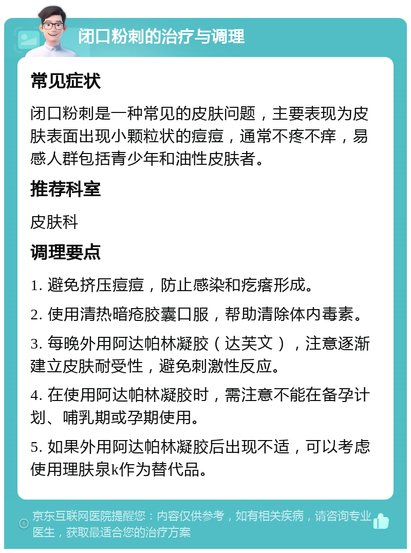 闭口粉刺的治疗与调理 常见症状 闭口粉刺是一种常见的皮肤问题，主要表现为皮肤表面出现小颗粒状的痘痘，通常不疼不痒，易感人群包括青少年和油性皮肤者。 推荐科室 皮肤科 调理要点 1. 避免挤压痘痘，防止感染和疙瘩形成。 2. 使用清热暗疮胶囊口服，帮助清除体内毒素。 3. 每晚外用阿达帕林凝胶（达芙文），注意逐渐建立皮肤耐受性，避免刺激性反应。 4. 在使用阿达帕林凝胶时，需注意不能在备孕计划、哺乳期或孕期使用。 5. 如果外用阿达帕林凝胶后出现不适，可以考虑使用理肤泉k作为替代品。