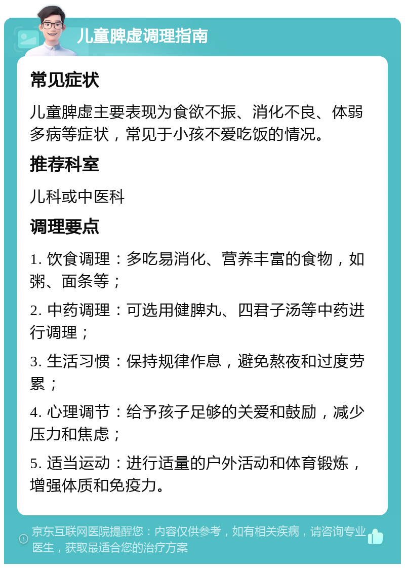 儿童脾虚调理指南 常见症状 儿童脾虚主要表现为食欲不振、消化不良、体弱多病等症状，常见于小孩不爱吃饭的情况。 推荐科室 儿科或中医科 调理要点 1. 饮食调理：多吃易消化、营养丰富的食物，如粥、面条等； 2. 中药调理：可选用健脾丸、四君子汤等中药进行调理； 3. 生活习惯：保持规律作息，避免熬夜和过度劳累； 4. 心理调节：给予孩子足够的关爱和鼓励，减少压力和焦虑； 5. 适当运动：进行适量的户外活动和体育锻炼，增强体质和免疫力。