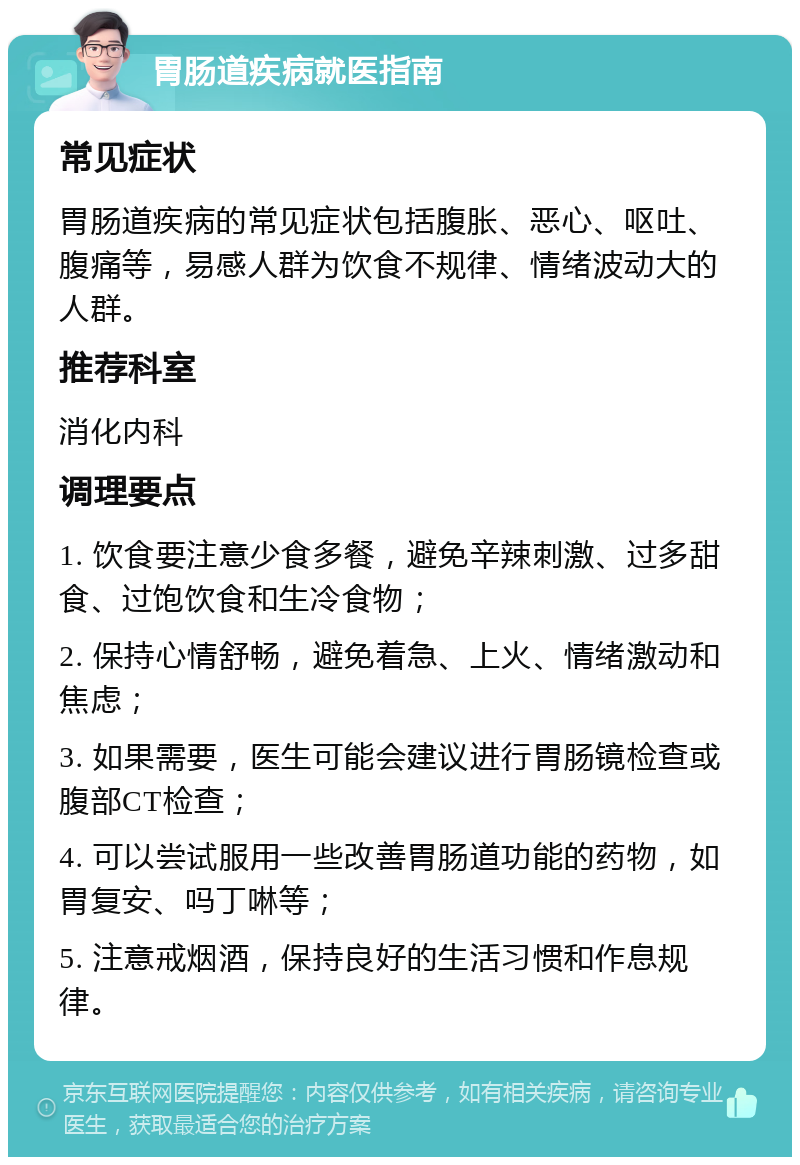 胃肠道疾病就医指南 常见症状 胃肠道疾病的常见症状包括腹胀、恶心、呕吐、腹痛等，易感人群为饮食不规律、情绪波动大的人群。 推荐科室 消化内科 调理要点 1. 饮食要注意少食多餐，避免辛辣刺激、过多甜食、过饱饮食和生冷食物； 2. 保持心情舒畅，避免着急、上火、情绪激动和焦虑； 3. 如果需要，医生可能会建议进行胃肠镜检查或腹部CT检查； 4. 可以尝试服用一些改善胃肠道功能的药物，如胃复安、吗丁啉等； 5. 注意戒烟酒，保持良好的生活习惯和作息规律。