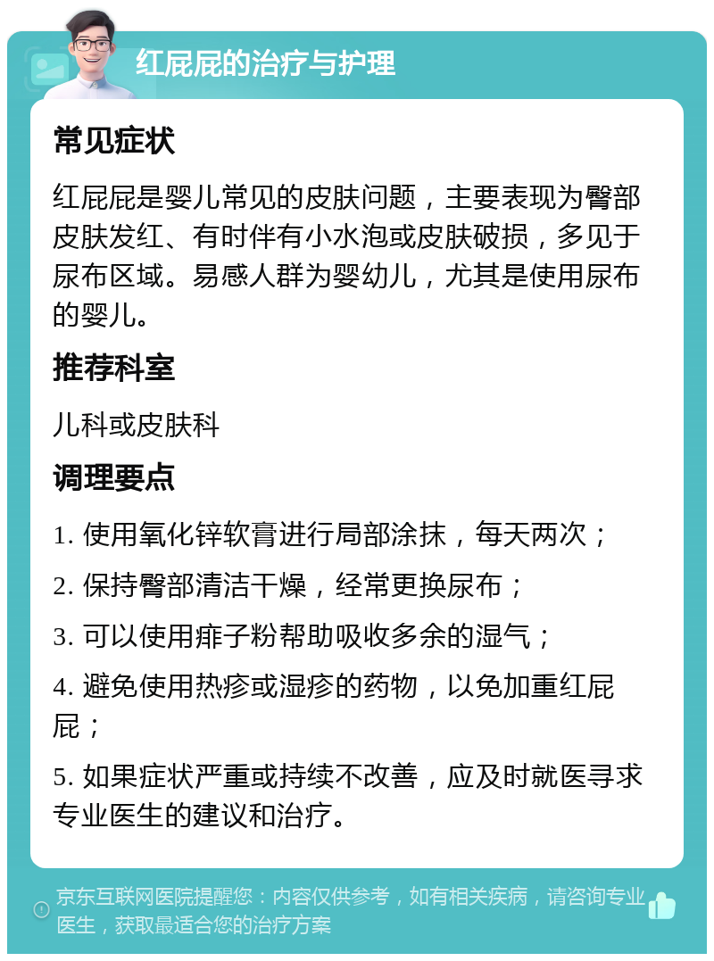 红屁屁的治疗与护理 常见症状 红屁屁是婴儿常见的皮肤问题，主要表现为臀部皮肤发红、有时伴有小水泡或皮肤破损，多见于尿布区域。易感人群为婴幼儿，尤其是使用尿布的婴儿。 推荐科室 儿科或皮肤科 调理要点 1. 使用氧化锌软膏进行局部涂抹，每天两次； 2. 保持臀部清洁干燥，经常更换尿布； 3. 可以使用痱子粉帮助吸收多余的湿气； 4. 避免使用热疹或湿疹的药物，以免加重红屁屁； 5. 如果症状严重或持续不改善，应及时就医寻求专业医生的建议和治疗。