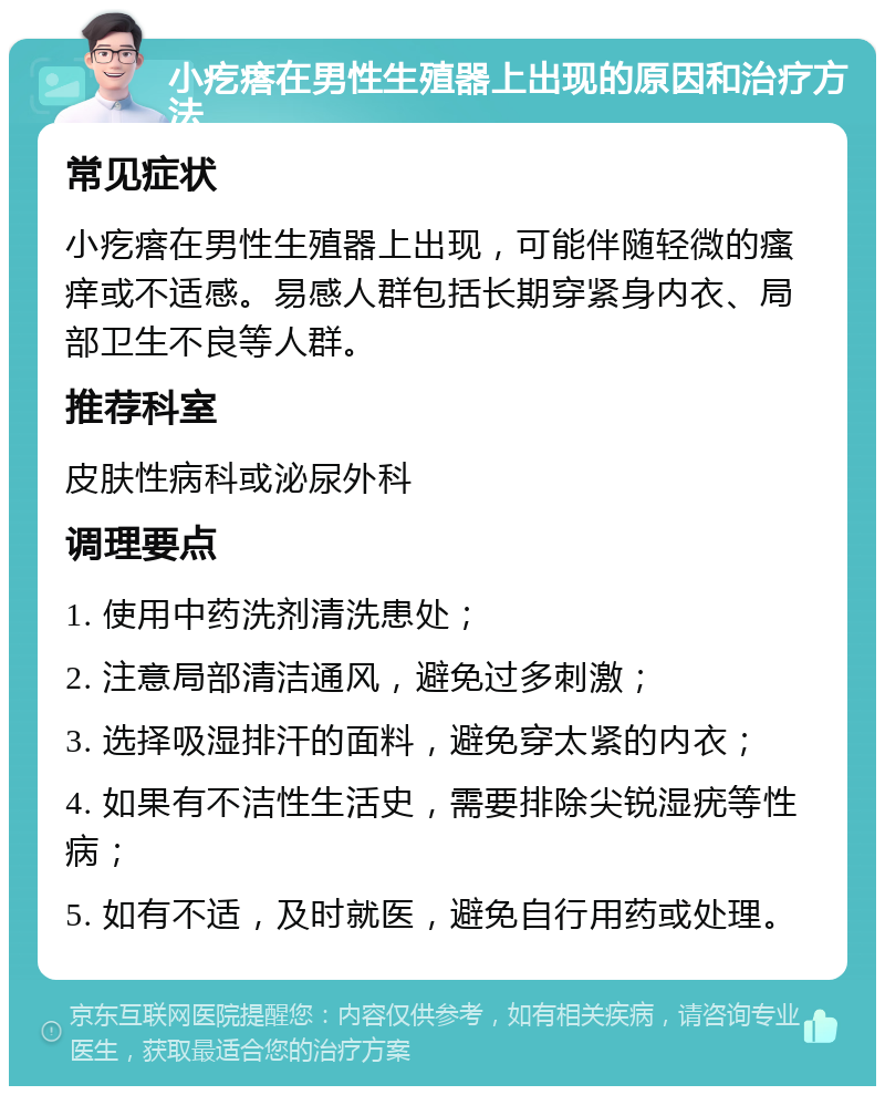 小疙瘩在男性生殖器上出现的原因和治疗方法 常见症状 小疙瘩在男性生殖器上出现，可能伴随轻微的瘙痒或不适感。易感人群包括长期穿紧身内衣、局部卫生不良等人群。 推荐科室 皮肤性病科或泌尿外科 调理要点 1. 使用中药洗剂清洗患处； 2. 注意局部清洁通风，避免过多刺激； 3. 选择吸湿排汗的面料，避免穿太紧的内衣； 4. 如果有不洁性生活史，需要排除尖锐湿疣等性病； 5. 如有不适，及时就医，避免自行用药或处理。