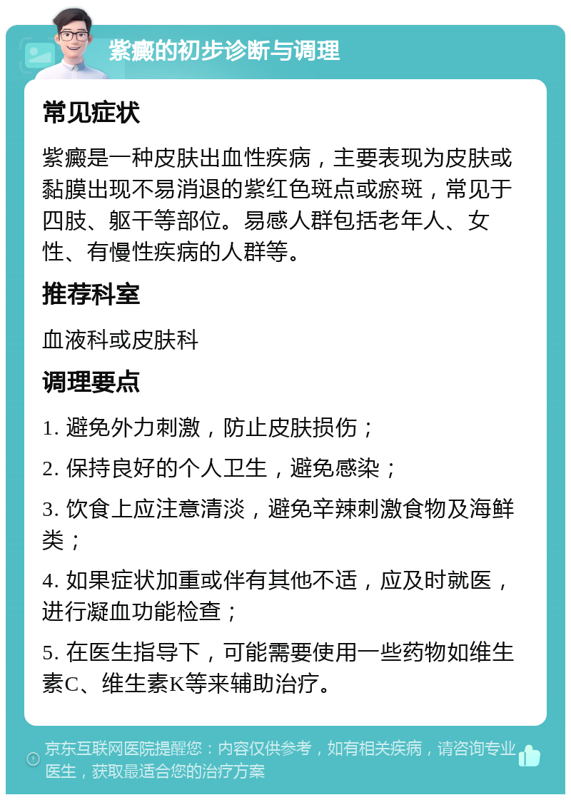 紫癜的初步诊断与调理 常见症状 紫癜是一种皮肤出血性疾病，主要表现为皮肤或黏膜出现不易消退的紫红色斑点或瘀斑，常见于四肢、躯干等部位。易感人群包括老年人、女性、有慢性疾病的人群等。 推荐科室 血液科或皮肤科 调理要点 1. 避免外力刺激，防止皮肤损伤； 2. 保持良好的个人卫生，避免感染； 3. 饮食上应注意清淡，避免辛辣刺激食物及海鲜类； 4. 如果症状加重或伴有其他不适，应及时就医，进行凝血功能检查； 5. 在医生指导下，可能需要使用一些药物如维生素C、维生素K等来辅助治疗。