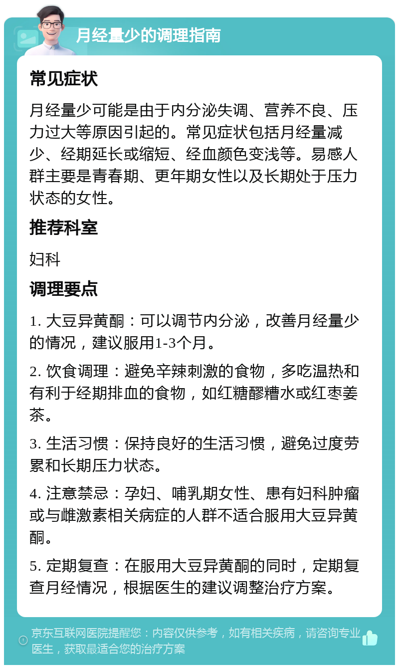 月经量少的调理指南 常见症状 月经量少可能是由于内分泌失调、营养不良、压力过大等原因引起的。常见症状包括月经量减少、经期延长或缩短、经血颜色变浅等。易感人群主要是青春期、更年期女性以及长期处于压力状态的女性。 推荐科室 妇科 调理要点 1. 大豆异黄酮：可以调节内分泌，改善月经量少的情况，建议服用1-3个月。 2. 饮食调理：避免辛辣刺激的食物，多吃温热和有利于经期排血的食物，如红糖醪糟水或红枣姜茶。 3. 生活习惯：保持良好的生活习惯，避免过度劳累和长期压力状态。 4. 注意禁忌：孕妇、哺乳期女性、患有妇科肿瘤或与雌激素相关病症的人群不适合服用大豆异黄酮。 5. 定期复查：在服用大豆异黄酮的同时，定期复查月经情况，根据医生的建议调整治疗方案。