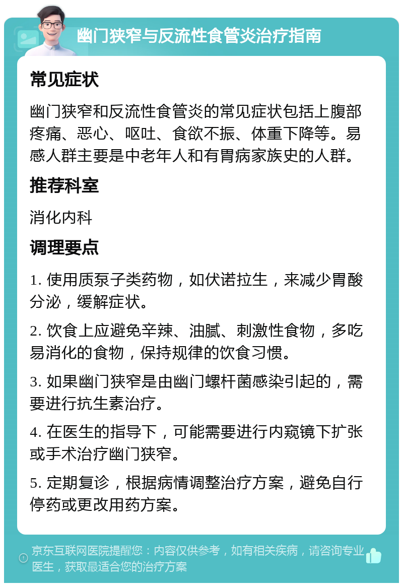 幽门狭窄与反流性食管炎治疗指南 常见症状 幽门狭窄和反流性食管炎的常见症状包括上腹部疼痛、恶心、呕吐、食欲不振、体重下降等。易感人群主要是中老年人和有胃病家族史的人群。 推荐科室 消化内科 调理要点 1. 使用质泵子类药物，如伏诺拉生，来减少胃酸分泌，缓解症状。 2. 饮食上应避免辛辣、油腻、刺激性食物，多吃易消化的食物，保持规律的饮食习惯。 3. 如果幽门狭窄是由幽门螺杆菌感染引起的，需要进行抗生素治疗。 4. 在医生的指导下，可能需要进行内窥镜下扩张或手术治疗幽门狭窄。 5. 定期复诊，根据病情调整治疗方案，避免自行停药或更改用药方案。