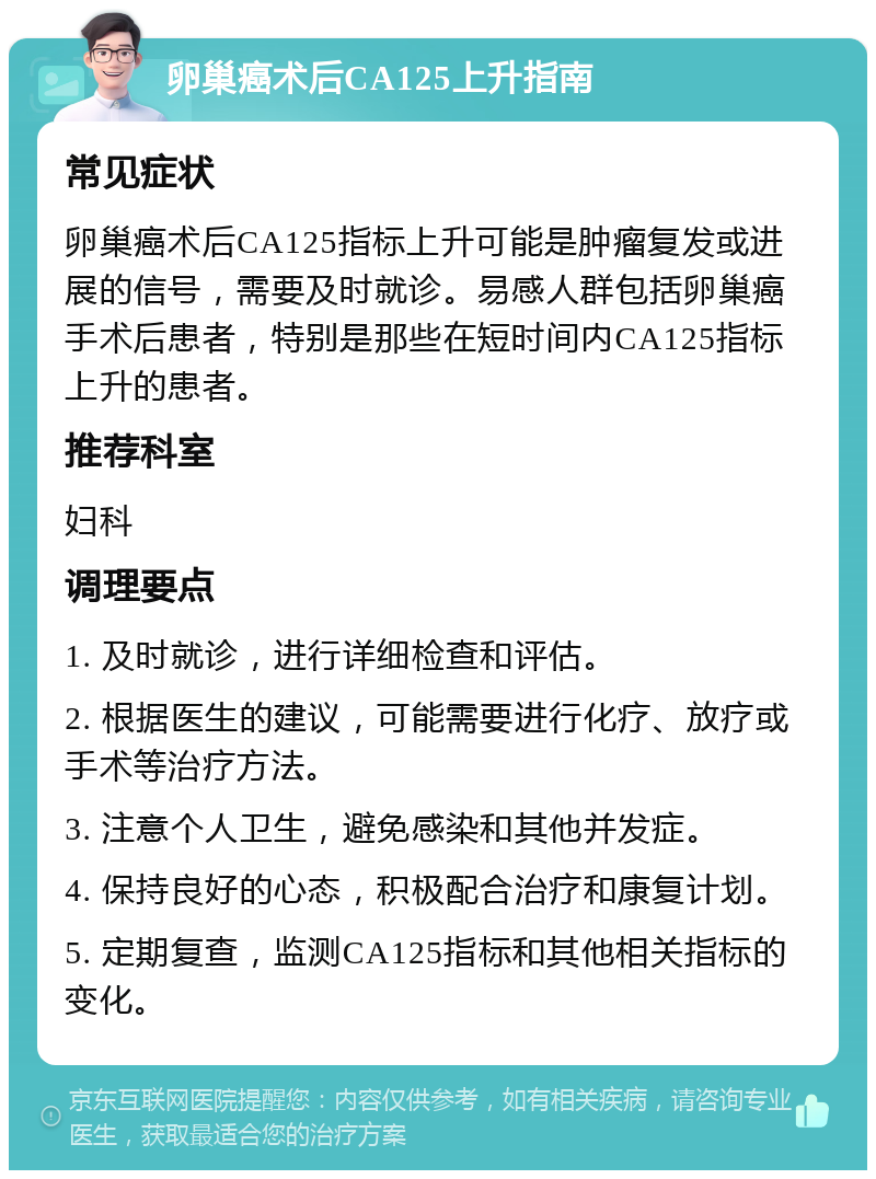 卵巢癌术后CA125上升指南 常见症状 卵巢癌术后CA125指标上升可能是肿瘤复发或进展的信号，需要及时就诊。易感人群包括卵巢癌手术后患者，特别是那些在短时间内CA125指标上升的患者。 推荐科室 妇科 调理要点 1. 及时就诊，进行详细检查和评估。 2. 根据医生的建议，可能需要进行化疗、放疗或手术等治疗方法。 3. 注意个人卫生，避免感染和其他并发症。 4. 保持良好的心态，积极配合治疗和康复计划。 5. 定期复查，监测CA125指标和其他相关指标的变化。