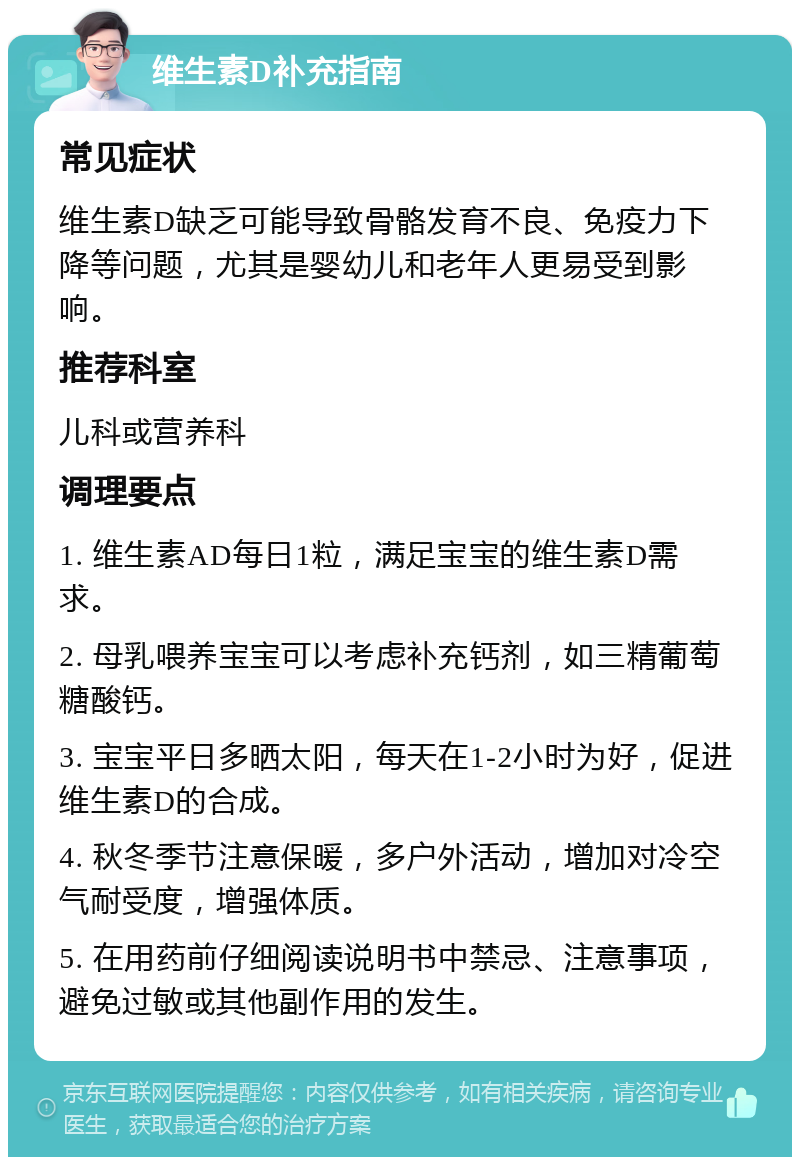 维生素D补充指南 常见症状 维生素D缺乏可能导致骨骼发育不良、免疫力下降等问题，尤其是婴幼儿和老年人更易受到影响。 推荐科室 儿科或营养科 调理要点 1. 维生素AD每日1粒，满足宝宝的维生素D需求。 2. 母乳喂养宝宝可以考虑补充钙剂，如三精葡萄糖酸钙。 3. 宝宝平日多晒太阳，每天在1-2小时为好，促进维生素D的合成。 4. 秋冬季节注意保暖，多户外活动，增加对冷空气耐受度，增强体质。 5. 在用药前仔细阅读说明书中禁忌、注意事项，避免过敏或其他副作用的发生。