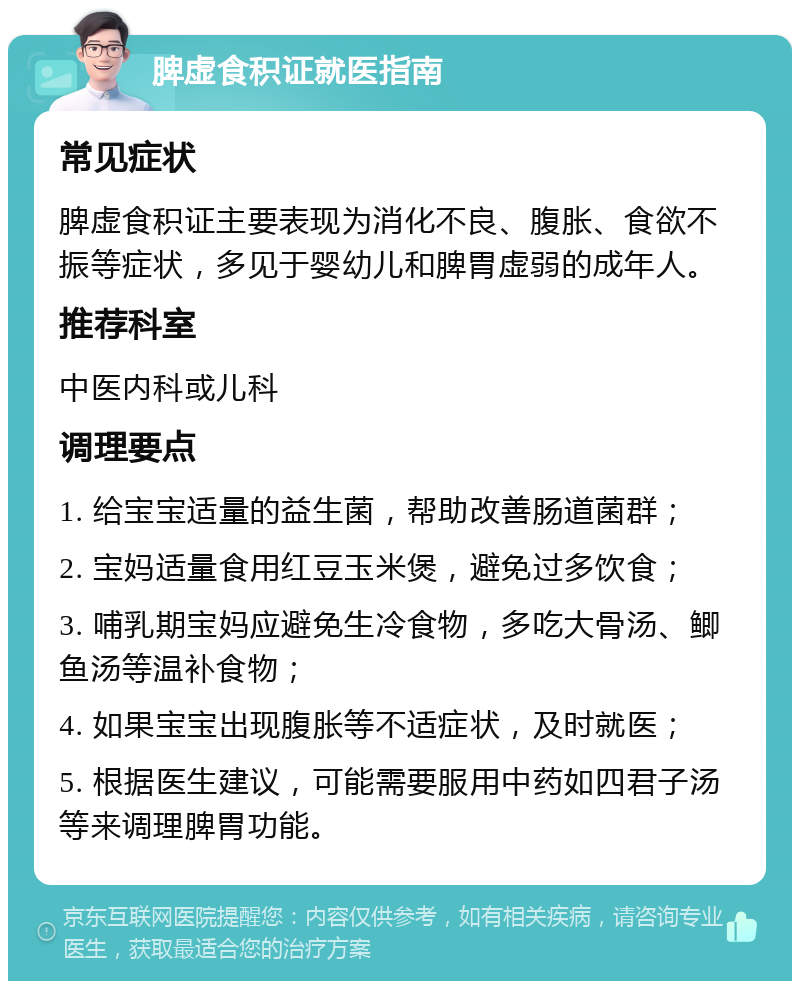 脾虚食积证就医指南 常见症状 脾虚食积证主要表现为消化不良、腹胀、食欲不振等症状，多见于婴幼儿和脾胃虚弱的成年人。 推荐科室 中医内科或儿科 调理要点 1. 给宝宝适量的益生菌，帮助改善肠道菌群； 2. 宝妈适量食用红豆玉米煲，避免过多饮食； 3. 哺乳期宝妈应避免生冷食物，多吃大骨汤、鲫鱼汤等温补食物； 4. 如果宝宝出现腹胀等不适症状，及时就医； 5. 根据医生建议，可能需要服用中药如四君子汤等来调理脾胃功能。