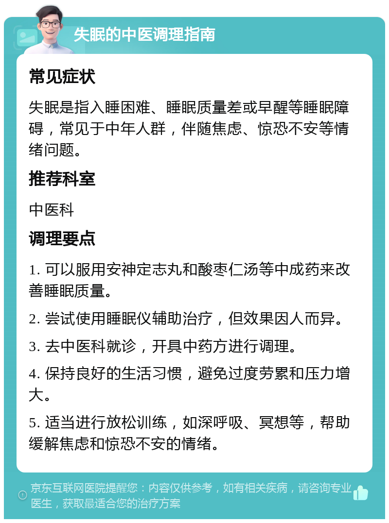 失眠的中医调理指南 常见症状 失眠是指入睡困难、睡眠质量差或早醒等睡眠障碍，常见于中年人群，伴随焦虑、惊恐不安等情绪问题。 推荐科室 中医科 调理要点 1. 可以服用安神定志丸和酸枣仁汤等中成药来改善睡眠质量。 2. 尝试使用睡眠仪辅助治疗，但效果因人而异。 3. 去中医科就诊，开具中药方进行调理。 4. 保持良好的生活习惯，避免过度劳累和压力增大。 5. 适当进行放松训练，如深呼吸、冥想等，帮助缓解焦虑和惊恐不安的情绪。