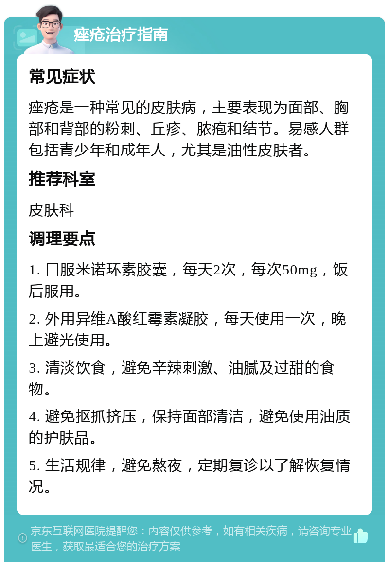 痤疮治疗指南 常见症状 痤疮是一种常见的皮肤病，主要表现为面部、胸部和背部的粉刺、丘疹、脓疱和结节。易感人群包括青少年和成年人，尤其是油性皮肤者。 推荐科室 皮肤科 调理要点 1. 口服米诺环素胶囊，每天2次，每次50mg，饭后服用。 2. 外用异维A酸红霉素凝胶，每天使用一次，晚上避光使用。 3. 清淡饮食，避免辛辣刺激、油腻及过甜的食物。 4. 避免抠抓挤压，保持面部清洁，避免使用油质的护肤品。 5. 生活规律，避免熬夜，定期复诊以了解恢复情况。