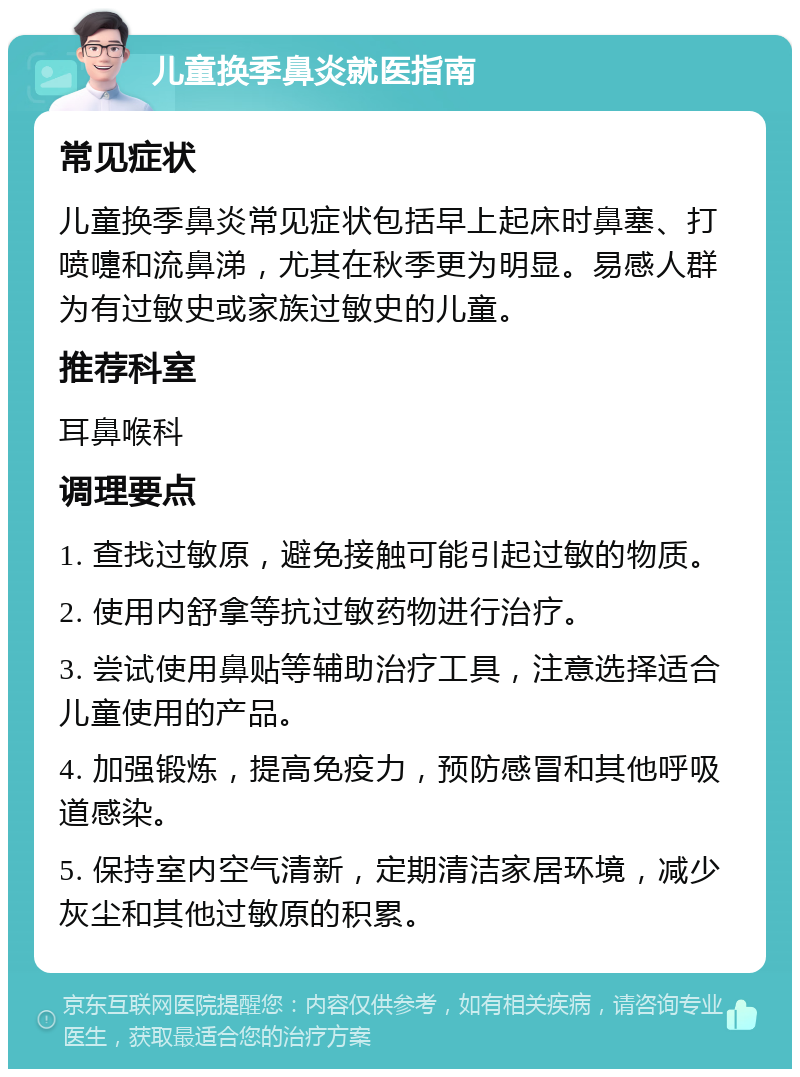 儿童换季鼻炎就医指南 常见症状 儿童换季鼻炎常见症状包括早上起床时鼻塞、打喷嚏和流鼻涕，尤其在秋季更为明显。易感人群为有过敏史或家族过敏史的儿童。 推荐科室 耳鼻喉科 调理要点 1. 查找过敏原，避免接触可能引起过敏的物质。 2. 使用内舒拿等抗过敏药物进行治疗。 3. 尝试使用鼻贴等辅助治疗工具，注意选择适合儿童使用的产品。 4. 加强锻炼，提高免疫力，预防感冒和其他呼吸道感染。 5. 保持室内空气清新，定期清洁家居环境，减少灰尘和其他过敏原的积累。