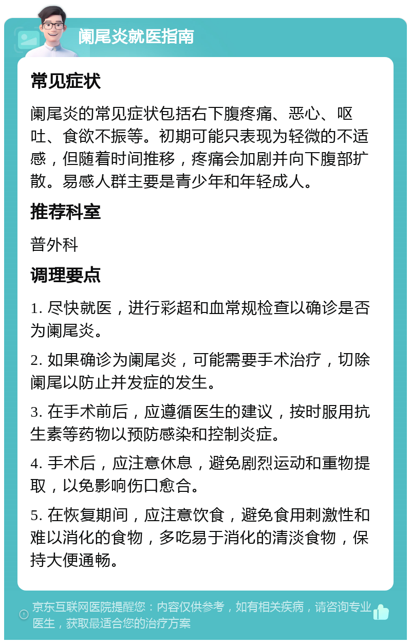 阑尾炎就医指南 常见症状 阑尾炎的常见症状包括右下腹疼痛、恶心、呕吐、食欲不振等。初期可能只表现为轻微的不适感，但随着时间推移，疼痛会加剧并向下腹部扩散。易感人群主要是青少年和年轻成人。 推荐科室 普外科 调理要点 1. 尽快就医，进行彩超和血常规检查以确诊是否为阑尾炎。 2. 如果确诊为阑尾炎，可能需要手术治疗，切除阑尾以防止并发症的发生。 3. 在手术前后，应遵循医生的建议，按时服用抗生素等药物以预防感染和控制炎症。 4. 手术后，应注意休息，避免剧烈运动和重物提取，以免影响伤口愈合。 5. 在恢复期间，应注意饮食，避免食用刺激性和难以消化的食物，多吃易于消化的清淡食物，保持大便通畅。