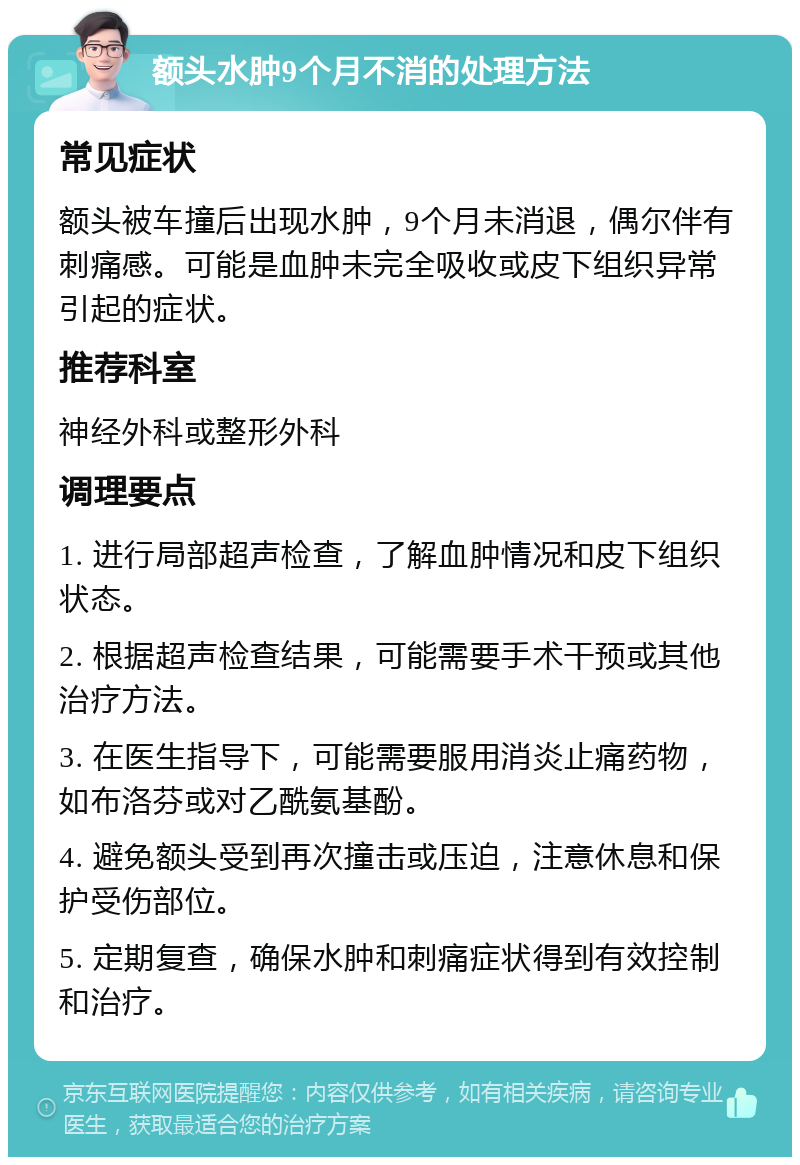 额头水肿9个月不消的处理方法 常见症状 额头被车撞后出现水肿，9个月未消退，偶尔伴有刺痛感。可能是血肿未完全吸收或皮下组织异常引起的症状。 推荐科室 神经外科或整形外科 调理要点 1. 进行局部超声检查，了解血肿情况和皮下组织状态。 2. 根据超声检查结果，可能需要手术干预或其他治疗方法。 3. 在医生指导下，可能需要服用消炎止痛药物，如布洛芬或对乙酰氨基酚。 4. 避免额头受到再次撞击或压迫，注意休息和保护受伤部位。 5. 定期复查，确保水肿和刺痛症状得到有效控制和治疗。