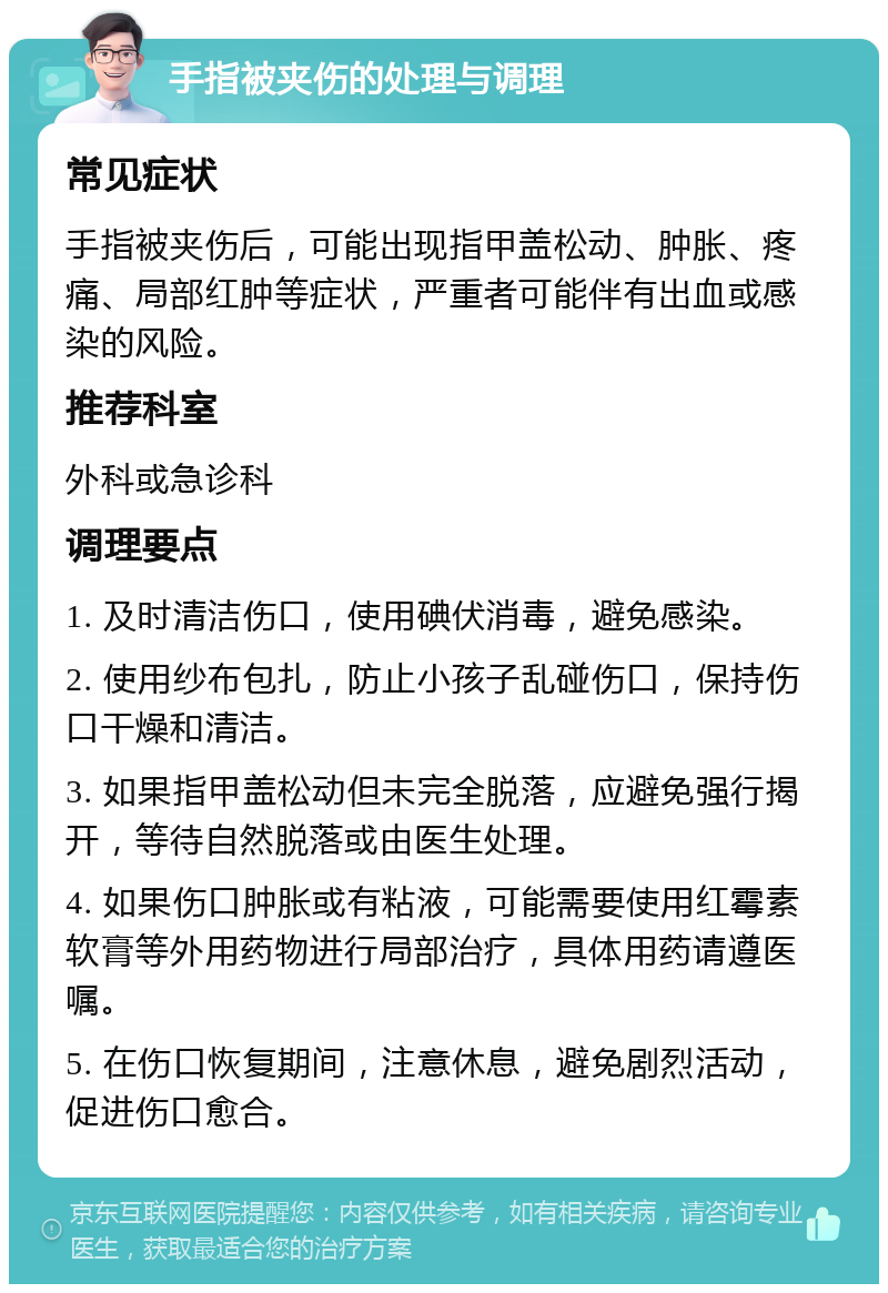 手指被夹伤的处理与调理 常见症状 手指被夹伤后，可能出现指甲盖松动、肿胀、疼痛、局部红肿等症状，严重者可能伴有出血或感染的风险。 推荐科室 外科或急诊科 调理要点 1. 及时清洁伤口，使用碘伏消毒，避免感染。 2. 使用纱布包扎，防止小孩子乱碰伤口，保持伤口干燥和清洁。 3. 如果指甲盖松动但未完全脱落，应避免强行揭开，等待自然脱落或由医生处理。 4. 如果伤口肿胀或有粘液，可能需要使用红霉素软膏等外用药物进行局部治疗，具体用药请遵医嘱。 5. 在伤口恢复期间，注意休息，避免剧烈活动，促进伤口愈合。